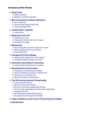 Page 105Overview of the Printer
Safety Guide
Safety Precautions
Regulatory and Safety Information
Main Components and Basic Operations
Main Components
About the Power Supply of the Printer
LCD and Operation Panel
Loading Paper / Originals
Loading Paper
Replacing an Ink Tank
Replacing an Ink Tank
Checking the Ink Status from Your Computer
Checking the Ink Status
Maintenance
When Printing Becomes Faint or Colors Are Incorrect
Performing Maintenance from a Computer
Cleaning the Printer
Changing the Printer...