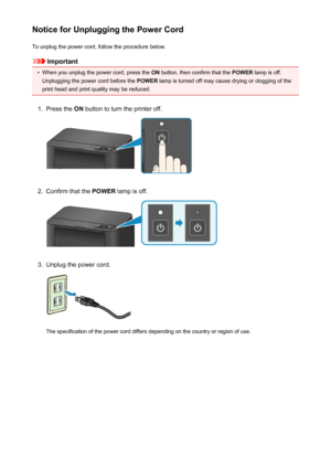 Page 123Notice for Unplugging the Power CordTo unplug the power cord, follow the procedure below.
Important
•
When you unplug the power cord, press the  ON button, then confirm that the  POWER lamp is off.
Unplugging the power cord before the  POWER lamp is turned off may cause drying or clogging of the
print head and print quality may be reduced.
1.
Press the  ON button to turn the printer off.
2.
Confirm that the  POWER lamp is off.
3.
Unplug the power cord.
The specification of the power cord differs...