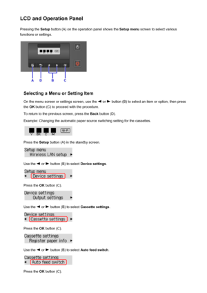 Page 124LCD and Operation PanelPressing the  Setup button (A) on the operation panel shows the  Setup menu screen to select various
functions or settings.
Selecting a Menu or Setting Item
On the menu screen or settings screen, use the 
 or  button (B) to select an item or option, then press
the  OK button (C) to proceed with the procedure.
To return to the previous screen, press the  Back button (D).
Example: Changing the automatic paper source switching setting for the cassettes.
Press the  Setup button (A) in...