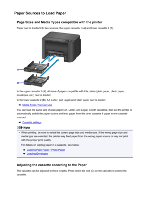 Page 128Paper Sources to Load PaperPage Sizes and Media Types compatible with the printerPaper can be loaded into two sources, the upper cassette 1 (A) and lower cassette 2 (B).
In the upper cassette 1 (A), all sizes of paper compatible with this printer (plain paper, photo paper,envelopes, etc.) can be loaded.
In the lower cassette 2 (B), A4, Letter, and Legal-sized plain paper can be loaded.
Media Types You Can Use
You can load the same size of plain paper (A4, Letter, and Legal) in both cassettes, then set...