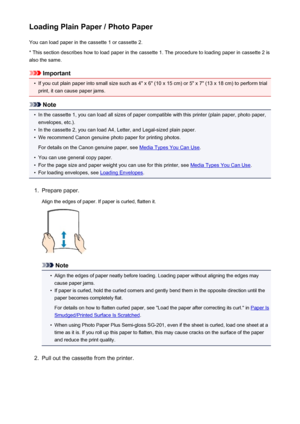 Page 130Loading Plain Paper / Photo PaperYou can load paper in the cassette 1 or cassette 2.
* This section describes how to load paper in the cassette 1. The procedure to loading paper in cassette 2 is also the same.
Important
•
If you cut plain paper into small size such as 4" x 6" (10 x 15 cm) or 5" x 7" (13 x 18 cm) to perform trial
print, it can cause paper jams.
Note
•
In the cassette 1, you can load all sizes of paper compatible with this printer (plain paper, photo paper,
envelopes,...