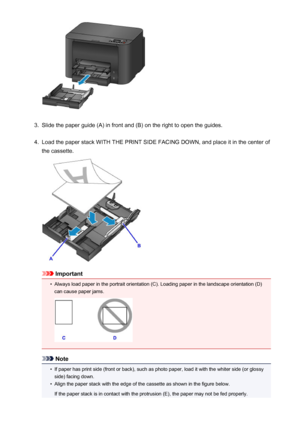 Page 1313.
Slide the paper guide (A) in front and (B) on the right to open the guides.
4.
Load the paper stack WITH THE PRINT SIDE FACING DOWN, and place it in the center of
the cassette.
Important
•
Always load paper in the portrait orientation (C). Loading paper in the landscape orientation (D) can cause paper jams.
Note
•
If paper has print side (front or back), such as photo paper, load it with the whiter side (or glossyside) facing down.
•
Align the paper stack with the edge of the cassette as shown in the...