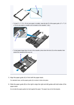 Page 132•
To load 5" x 7" (13 x 18 cm) size paper or smaller, raise the tab (F) of the paper guide. (5" x 7" (13x 18 cm) size paper or smaller can be loaded in the cassette 1 only.)
•
To load paper larger than A4 size in the cassette, press down the lock (G) on the cassette, then
extend the cassette all the way out.
5.
Align the paper guide (A) in front with the paper stack.
For standard sizes, set the paper guide (A) to where it clicks into place.
6.
Slide the paper guide (B) on the right to...