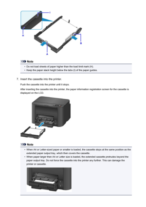 Page 133Note
•
Do not load sheets of paper higher than the load limit mark (H).
•
Keep the paper stack height below the tabs (I) of the paper guides.
7.
Insert the cassette into the printer.
Push the cassette into the printer until it stops.
After inserting the cassette into the printer, the paper information registration screen for the cassette is
displayed on the LCD.
Note
•
When A4 or Letter-sized paper or smaller is loaded, the cassette stops at the same position as the extended paper output tray, which then...