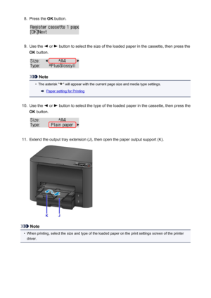 Page 1348.Press the OK button.9.
Use the  or  button to select the size of the loaded paper in the cassette, then press the
OK  button.
Note
•
The asterisk "" will appear with the current page size and media type settings.
Paper setting for Printing
10.
Use the  or  button to select the type of the loaded paper in the cassette, then press the
OK  button.
11.
Extend the output tray extension (J), then open the paper output support (K).
Note
•
When printing, select the size and type of the loaded paper on...