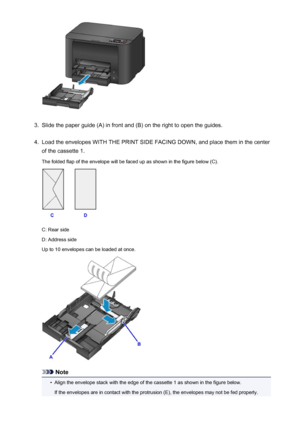 Page 1363.
Slide the paper guide (A) in front and (B) on the right to open the guides.
4.
Load the envelopes WITH THE PRINT SIDE FACING DOWN, and place them in the center
of the cassette 1.
The folded flap of the envelope will be faced up as shown in the figure below (C).
C: Rear side
D: Address side
Up to 10 envelopes can be loaded at once.
Note
•
Align the envelope stack with the edge of the cassette 1 as shown in the figure below.
If the envelopes are in contact with the protrusion (E), the envelopes may not...