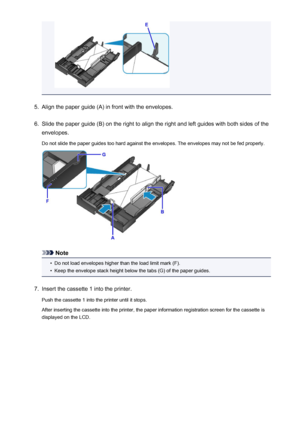 Page 1375.
Align the paper guide (A) in front with the envelopes.
6.
Slide the paper guide (B) on the right to align the right and left guides with both sides of the
envelopes.
Do not slide the paper guides too hard against the envelopes. The envelopes may not be fed properly.
Note
•
Do not load envelopes higher than the load limit mark (F).
•
Keep the envelope stack height below the tabs (G) of the paper guides.
7.
Insert the cassette 1 into the printer.
Push the cassette 1 into the printer until it stops....