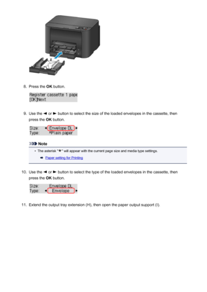 Page 1388.
Press the OK button.
9.
Use the  or  button to select the size of the loaded envelopes in the cassette, then
press the  OK button.
Note
•
The asterisk "" will appear with the current page size and media type settings.
Paper setting for Printing
10.
Use the  or  button to select the type of the loaded envelopes in the cassette, then
press the  OK button.
11.
Extend the output tray extension (H), then open the paper output support (I).
138
 