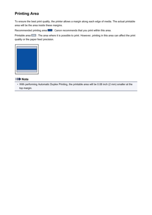 Page 146Printing AreaTo ensure the best print quality, the printer allows a margin along each edge of media. The actual printable
area will be the area inside these margins.
Recommended printing area 
 : Canon recommends that you print within this area.
Printable area 
 : The area where it is possible to print. However, printing in this area can affect the print
quality or the paper feed precision.
Note
•
With performing Automatic Duplex Printing, the printable area will be 0.08 inch (2 mm) smaller at the
top...