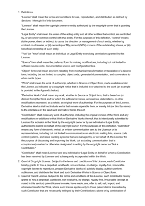 Page 161.Definitions.
"License" shall mean the terms and conditions for use, reproduction, and distribution as defined by Sections 1 through 9 of this document.
"Licensor" shall mean the copyright owner or entity authorized by the copyright owner that is granting
the License.
"Legal Entity" shall mean the union of the acting entity and all other entities that control, are controlled
by, or are under common control with that entity. For the purposes of this definition, "control"...