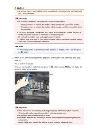 Page 152Caution•
Do not hold the print head holder to stop or move it forcibly. Do not touch the print head holderuntil it stops completely.
Important
•
Do not remove an ink tank until a new one is prepared to be installed.
•
Once you remove an ink tank, the machine will not operate until a new one is installed.
•
Once you remove an ink tank, the machine will not operate even if the removed ink tank isjust reinstalled.
•
You cannot remove the ink tank which is not placed at the replacement position. Removing it...