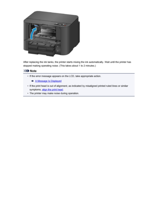 Page 155After replacing the ink tanks, the printer starts mixing the ink automatically. Wait until the printer hasstopped making operating noise. (This takes about 1 to 2 minutes.)
Note
•
If the error message appears on the LCD, take appropriate action.
A Message Is Displayed
•
If the print head is out of alignment, as indicated by misaligned printed ruled lines or similar
symptoms, 
align the print head .
•
The printer may make noise during operation.
155
 