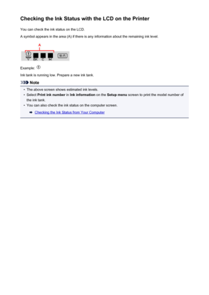 Page 158Checking the Ink Status with the LCD on the PrinterYou can check the ink status on the LCD.
A symbol appears in the area (A) if there is any information about the remaining ink level.
Example: 
Ink tank is running low. Prepare a new ink tank.
Note
•
The above screen shows estimated ink levels.
•
Select  Print ink number  in Ink information  on the Setup menu  screen to print the model number of
the ink tank.
•
You can also check the ink status on the computer screen.
Checking the Ink Status from Your...