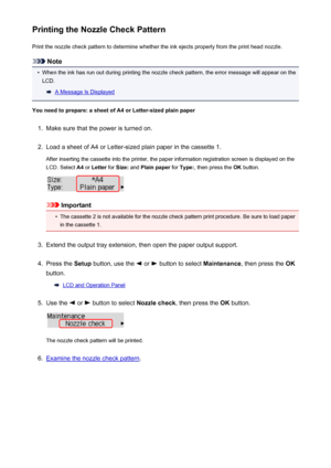 Page 163Printing the Nozzle Check PatternPrint the nozzle check pattern to determine whether the ink ejects properly from the print head nozzle.
Note
•
When the ink has run out during printing the nozzle check pattern, the error message will appear on theLCD.
A Message Is Displayed
You need to prepare: a sheet of A4 or Letter-sized plain paper
1.
Make sure that the power is turned on.
2.
Load a sheet of A4 or Letter-sized plain paper in the cassette 1.
After inserting the cassette into the printer, the paper...
