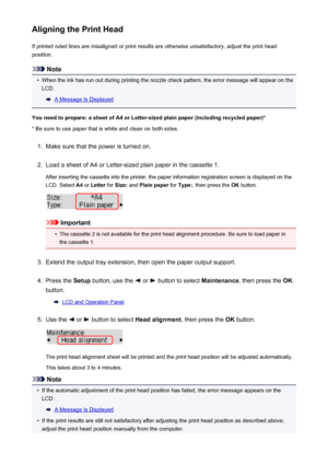 Page 167Aligning the Print HeadIf printed ruled lines are misaligned or print results are otherwise unsatisfactory, adjust the print headposition.
Note
•
When the ink has run out during printing the nozzle check pattern, the error message will appear on theLCD.
A Message Is Displayed
You need to prepare: a sheet of A4 or Letter-sized plain paper (including recycled paper)*
* Be sure to use paper that is white and clean on both sides.
1.
Make sure that the power is turned on.
2.
Load a sheet of A4 or Letter-sized...