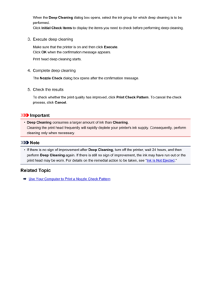 Page 171When the Deep Cleaning  dialog box opens, select the ink group for which deep cleaning is to be
performed.
Click  Initial Check Items  to display the items you need to check before performing deep cleaning.3.
Execute deep cleaning
Make sure that the printer is on and then click  Execute.
Click  OK when the confirmation message appears.
Print head deep cleaning starts.
4.
Complete deep cleaning
The  Nozzle Check  dialog box opens after the confirmation message.
5.
Check the results
To check whether the...