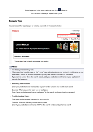 Page 19Enter keywords in the search window and click  (Search).
You can search for target pages in this guide.
Search Tips
You can search for target pages by entering keywords in the search window.
Note
•
The displayed screen may vary.
•
When searching from this page or the "Home" page without entering your product's model name or your application's name, all products supported by this guide will be considered for the search.
If you want to narrow down the search results, add your product's...