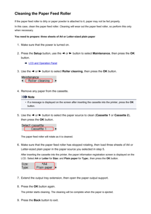 Page 182Cleaning the Paper Feed RollerIf the paper feed roller is dirty or paper powder is attached to it, paper may not be fed properly.
In this case, clean the paper feed roller. Cleaning will wear out the paper feed roller, so perform this only
when necessary.
You need to prepare: three sheets of A4 or Letter-sized plain paper1.
Make sure that the power is turned on.
2.
Press the  Setup button, use the  or  button to select  Maintenance, then press the  OK
button.
LCD and Operation Panel
3.
Use the  or...