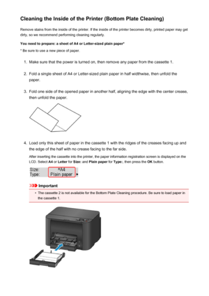 Page 184Cleaning the Inside of the Printer (Bottom Plate Cleaning)Remove stains from the inside of the printer. If the inside of the printer becomes dirty, printed paper may get
dirty, so we recommend performing cleaning regularly.
You need to prepare: a sheet of A4 or Letter-sized plain paper* * Be sure to use a new piece of paper.1.
Make sure that the power is turned on, then remove any paper from the cassette 1.
2.
Fold a single sheet of A4 or Letter-sized plain paper in half widthwise, then unfold the...