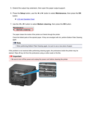 Page 1855.Extend the output tray extension, then open the paper output support.6.
Press the Setup button, use the  or  button to select  Maintenance, then press the  OK
button.
LCD and Operation Panel
7.
Use the  or  button to select  Bottom cleaning , then press the OK button.
The paper cleans the inside of the printer as it feeds through the printer.
Check the folded parts of the ejected paper. If they are smudged with ink, perform Bottom Plate Cleaning
again.
Note
•
When performing Bottom Plate Cleaning...