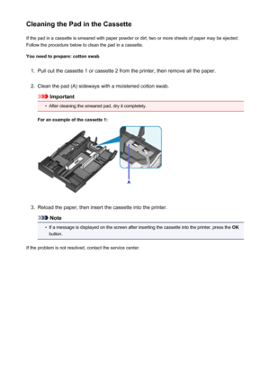 Page 186Cleaning the Pad in the CassetteIf the pad in a cassette is smeared with paper powder or dirt, two or more sheets of paper may be ejected.
Follow the procedure below to clean the pad in a cassette.
You need to prepare: cotton swab1.
Pull out the cassette 1 or cassette 2 from the printer, then remove all the paper.
2.
Clean the pad (A) sideways with a moistened cotton swab.
Important
•
After cleaning the smeared pad, dry it completely.
For an example of the cassette 1:
3.
Reload the paper, then insert the...