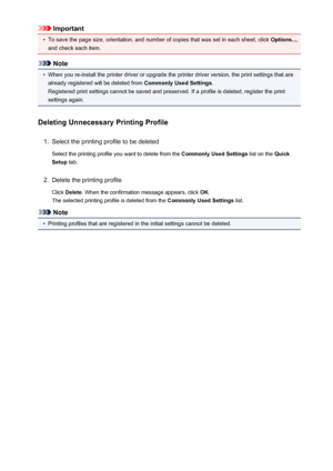 Page 191Important•
To save the page size, orientation, and number of copies that was set in each sheet, click Options...,
and check each item.
Note
•
When you re-install the printer driver or upgrade the printer driver version, the print settings that are already registered will be deleted from  Commonly Used Settings.
Registered print settings cannot be saved and preserved. If a profile is deleted, register the print settings again.
Deleting Unnecessary Printing Profile
1.
Select the printing profile to be...