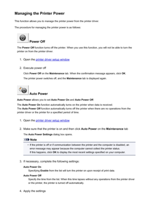 Page 192Managing the Printer PowerThis function allows you to manage the printer power from the printer driver.
The procedure for managing the printer power is as follows:
 Power Off
The  Power Off  function turns off the printer. When you use this function, you will not be able to turn the
printer on from the printer driver.
1.
Open the printer driver setup window
2.
Execute power off
Click  Power Off  on the Maintenance  tab. When the confirmation message appears, click  OK.
The printer power switches off, and...