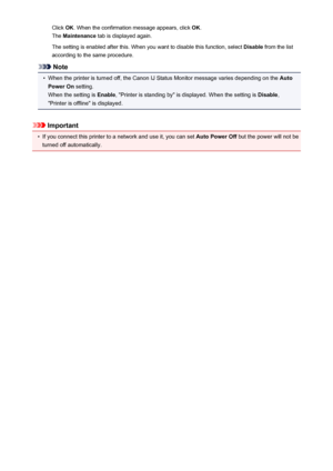 Page 193Click OK. When the confirmation message appears, click  OK.
The  Maintenance  tab is displayed again.
The setting is enabled after this. When you want to disable this function, select  Disable from the list
according to the same procedure.
Note
•
When the printer is turned off, the Canon IJ Status Monitor message varies depending on the  Auto
Power On  setting.
When the setting is  Enable, "Printer is standing by" is displayed. When the setting is  Disable,
"Printer is offline" is...