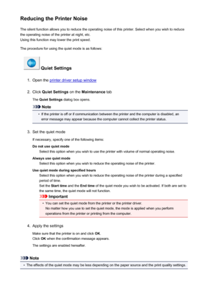 Page 194Reducing the Printer NoiseThe silent function allows you to reduce the operating noise of this printer. Select when you wish to reduce
the operating noise of the printer at night, etc.
Using this function may lower the print speed.
The procedure for using the quiet mode is as follows:
 Quiet Settings
1.
Open the printer driver setup window
2.
Click  Quiet Settings  on the Maintenance  tab
The  Quiet Settings  dialog box opens.
Note
•
If the printer is off or if communication between the printer and the...