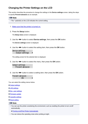 Page 198Changing the Printer Settings on the LCDThis section describes the procedure to change the settings in the  Device settings screen, taking the steps
to specify  Prevent abrasion  as an example.
Note
•
The * (asterisk) on the LCD indicates the current setting.
1.
Make sure that the printer is turned on.
2.
Press the Setup button.
The  Setup menu  screen is displayed.
3.
Use the  button to select  Device settings, then press the OK button.
The  Device settings  screen is displayed.
4.
Use the  button to...