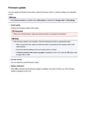 Page 204Firmware updateYou can update the firmware of the printer, check the firmware version, or perform settings of a notification
screen.
Note
•
Only  Current version  is available when  LAN inactive is selected for  Change LAN in LAN settings .
•
Install update
Performs the firmware update of the printer.
Important
•
When you use this function, make sure that the printer is connected to the Internet.
Note
•
If the firmware update is not complete, check the following and take an appropriate action.
•
When...