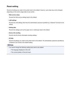 Page 206Reset settingReverts all settings you made to the printer back to the default. However, some data may not be changed,
depending on the current usage state of your printer.•
Web service setup
Reverts the Web service settings back to the default.
•
LAN settings
Reverts the LAN settings other than the administrator password specified by IJ Network Tool back to the
default.
•
Setting data
Reverts the settings such as the paper size or media type back to the default.
•
Device info sending
Reverts only the...