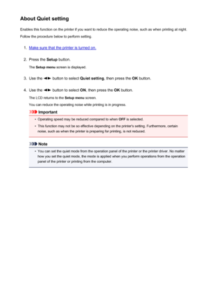 Page 207About Quiet settingEnables this function on the printer if you want to reduce the operating noise, such as when printing at night.
Follow the procedure below to perform setting.1.
Make sure that the printer is turned on.
2.
Press the  Setup button.
The  Setup menu  screen is displayed.
3.
Use the  button to select  Quiet setting, then press the  OK button.
4.
Use the  button to select  ON, then press the  OK button.
The LCD returns to the  Setup menu screen.
You can reduce the operating noise while...