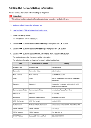 Page 218Printing Out Network Setting InformationYou can print out the current network settings of the printer.
Important
•
This print out contains valuable information about your computer. Handle it with care.
1.
Make sure that the printer is turned on.
2.
Load a sheet of A4 or Letter-sized plain paper.
3.
Press the  Setup button.
The  Setup menu  screen is displayed.
4.
Use the  button to select  Device settings, then press the OK button.
5.
Use the  button to select  LAN settings, then press the  OK button....