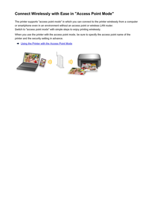 Page 23Connect Wirelessly with Ease in "Access Point Mode"The printer supports "access point mode" in which you can connect to the printer wirelessly from a computer
or smartphone even in an environment without an access point or wireless LAN router.
Switch to "access point mode" with simple steps to enjoy printing wirelessly.
When you use the printer with the access point mode, be sure to specify the access point name of the
printer and the security setting in advance.
Using the Printer...