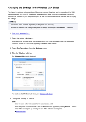 Page 224Changing the Settings in the Wireless LAN SheetTo change the wireless network settings of the printer, connect the printer and the computer with a USB
cable temporarily. If you modify the wireless network settings of the computer over wireless connection
without USB connection, your computer may not be able to communicate with the machine after modifying
the settings.
Note
•
This screen is not available depending on the printer you are using.
•
Activate the wireless LAN setting of the printer to change...