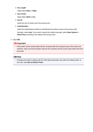 Page 2272.Key Length:
Select either  64bit or 128bit .3.
Key Format:
Select either  ASCII or Hex .
4.
Key ID:
Select the Key ID (index) set to the access point.
5.
Authentication:
Select the authentication method to authenticate the printer's access to the access point. Normally, select  Auto. If you want to specify the method manually, select  Open System or
Shared Key  according to the setting of the access point.
7.
Click OK.
Important
•
If the printer cannot communicate with the computer after the...