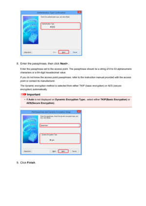 Page 2298.
Enter the passphrase, then click Next>.
Enter the passphrase set to the access point. The passphrase should be a string of 8 to 63 alphanumeric
characters or a 64-digit hexadecimal value.
If you do not know the access point passphrase, refer to the instruction manual provided with the access point or contact its manufacturer.
The dynamic encryption method is selected from either TKIP (basic encryption) or AES (secure
encryption) automatically.
Important
•
If  Auto  is not displayed on  Dynamic...