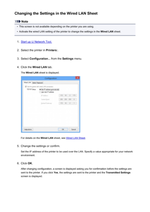 Page 231Changing the Settings in the Wired LAN Sheet
Note
•
This screen is not available depending on the printer you are using.
•
Activate the wired LAN setting of the printer to change the settings in the Wired LAN sheet.
1.
Start up IJ Network Tool.
2.
Select the printer in  Printers:.
3.
Select Configuration...  from the Settings menu.
4.
Click the  Wired LAN  tab.
The  Wired LAN  sheet is displayed.
For details on the  Wired LAN sheet, see Wired LAN Sheet .
5.
Change the settings or confirm.
Set the IP...