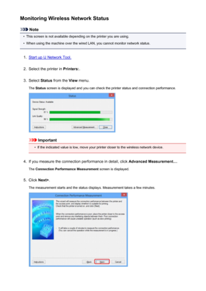 Page 233Monitoring Wireless Network Status
Note
•
This screen is not available depending on the printer you are using.
•
When using the machine over the wired LAN, you cannot monitor network status.
1.
Start up IJ Network Tool.
2.
Select the printer in Printers:.
3.
Select Status from the  View menu.
The  Status  screen is displayed and you can check the printer status and connection performance.
Important
•
If the indicated value is low, move your printer closer to the wireless network device.
4.
If you measure...