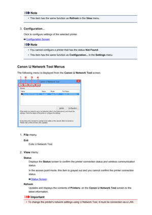 Page 240Note•
This item has the same function as Refresh in the View menu.
3.
Configuration...
Click to configure settings of the selected printer.
Configuration Screen
Note
•
You cannot configure a printer that has the status  Not Found.
•
This item has the same function as  Configuration... in the Settings  menu.
Canon IJ Network Tool Menus The following menu is displayed from the  Canon IJ Network Tool screen.
1.
File menu
Exit Exits IJ Network Tool.
2.
View  menu
Status Displays the  Status screen to confirm...