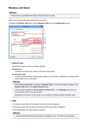 Page 244Wireless LAN Sheet
Note
•
This screen is not available depending on the printer you are using.
Allows you to set the printer with wireless LAN connection.
To display the  Wireless LAN sheet, click the  Wireless LAN tab on the Configuration  screen.
1.
Network Type:
Displays the wireless LAN mode currently selected.
Infrastructure Connects the printer to the wireless LAN with an access point.
Access point mode Connects external wireless communication devices (e.g. computers, smartphones, or tablets) to...