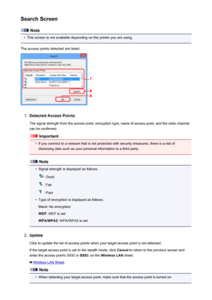 Page 246Search Screen
Note
•
This screen is not available depending on the printer you are using.
The access points detected are listed.
1.
Detected Access Points: The signal strength from the access point, encryption type, name of access point, and the radio channelcan be confirmed.
Important
•
If you connect to a network that is not protected with security measures, there is a risk ofdisclosing data such as your personal information to a third party.
Note
•
Signal strength is displayed as follows.
: Good
:...