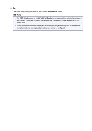 Page 2473.SetClick to set the access point's SSID in  SSID: on the  Wireless LAN  sheet.
Note
•
The WEP Details  screen or the  WPA/WPA2 Details  screen appears if the selected access point
is encrypted. In this case, configure the details to use the same encryption settings set to the access point.
•
Access points that cannot be used by this machine (including those configured to use different
encryption methods) are displayed grayed out and cannot be configured.
247
 