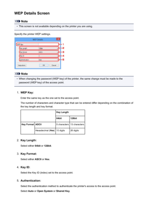 Page 248WEP Details Screen
Note
•
This screen is not available depending on the printer you are using.
Specify the printer WEP settings.
Note
•
When changing the password (WEP key) of the printer, the same change must be made to the
password (WEP key) of the access point.
1.
WEP Key:
Enter the same key as the one set to the access point.
The number of characters and character type that can be entered differ depending on the combination of the key length and key format.
 Key Length64bit128bitKey FormatASCII5...