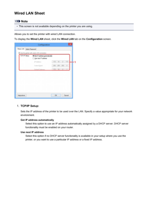 Page 253Wired LAN Sheet
Note
•
This screen is not available depending on the printer you are using.
Allows you to set the printer with wired LAN connection.
To display the  Wired LAN sheet, click the  Wired LAN tab on the Configuration  screen.
1.
TCP/IP Setup:
Sets the IP address of the printer to be used over the LAN. Specify a value appropriate for your network
environment.
Get IP address automatically Select this option to use an IP address automatically assigned by a DHCP server. DHCP server
functionality...