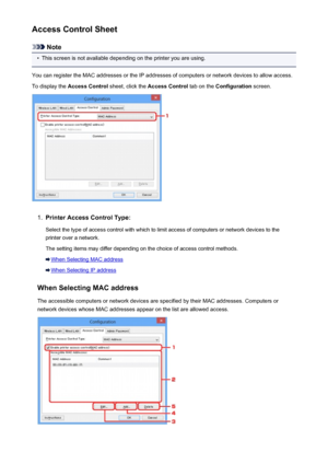 Page 256Access Control Sheet
Note
•
This screen is not available depending on the printer you are using.
You can register the MAC addresses or the IP addresses of computers or network devices to allow access.
To display the  Access Control  sheet, click the Access Control  tab on the Configuration  screen.
1.
Printer Access Control Type:
Select the type of access control with which to limit access of computers or network devices to the
printer over a network.
The setting items may differ depending on the choice...