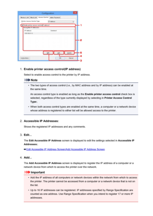 Page 2581.
Enable printer access control(IP address)
Select to enable access control to the printer by IP address.
Note
•
The two types of access control (i.e., by MAC address and by IP address) can be enabled at the same time.
An access control type is enabled as long as the  Enable printer access control check box is
selected, regardless of the type currently displayed by selecting in  Printer Access Control
Type: .
•
When both access control types are enabled at the same time, a computer or a network device...