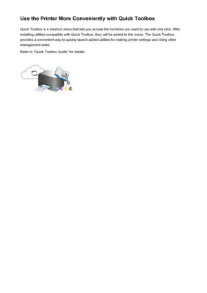 Page 27Use the Printer More Conveniently with Quick ToolboxQuick Toolbox is a shortcut menu that lets you access the functions you want to use with one click. After
installing utilities compatible with Quick Toolbox, they will be added to this menu. The Quick Toolbox provides a convenient way to quickly launch added utilities for making printer settings and doing other
management tasks.
Refer to "Quick Toolbox Guide" for details.27
 