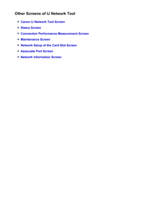 Page 262Other Screens of IJ Network Tool
Canon IJ Network Tool Screen
Status Screen
Connection Performance Measurement Screen
Maintenance Screen
Network Setup of the Card Slot Screen
Associate Port Screen
Network Information Screen
262
 